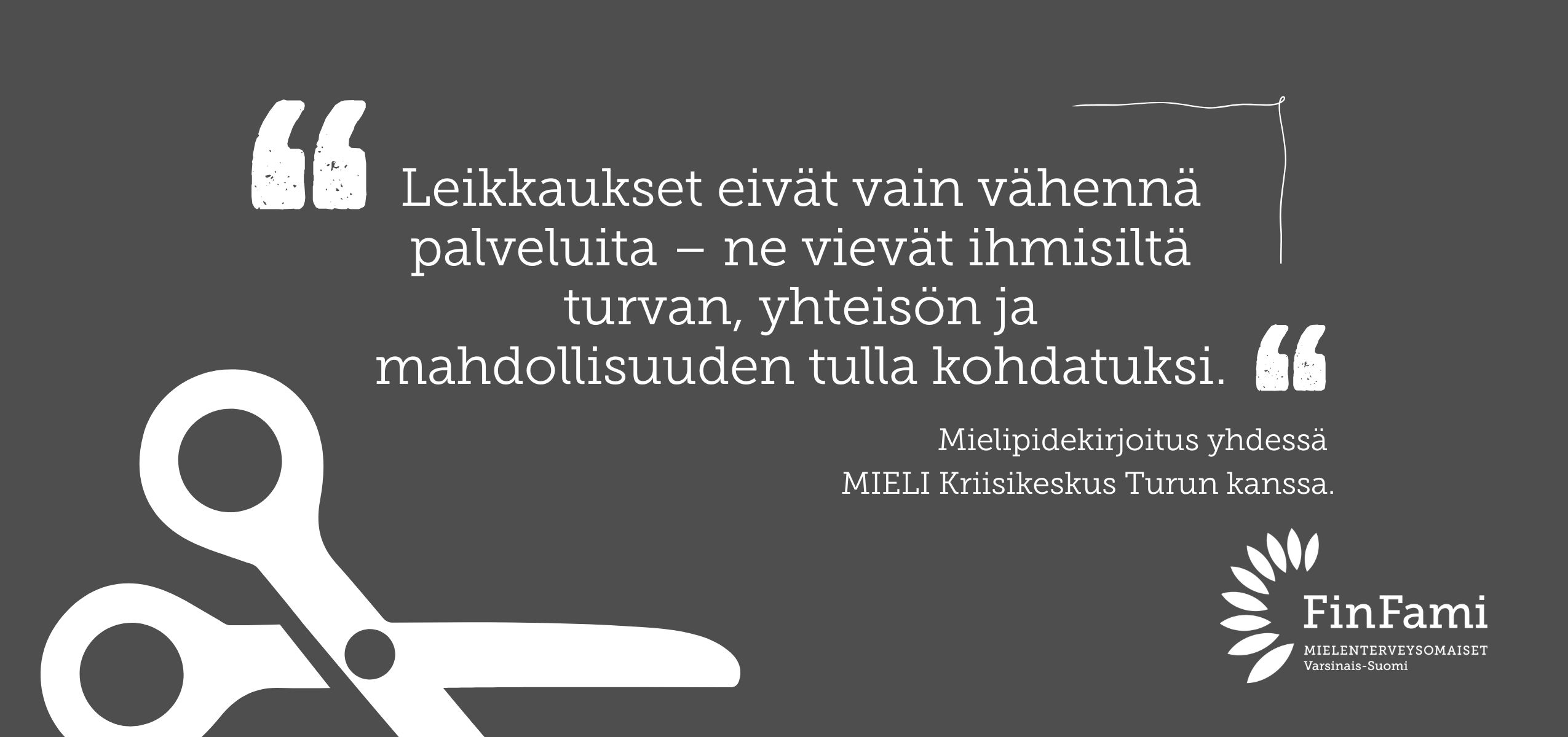 Kuvassa harmaalla pohjalla valkoiset sakset ja valkoisella tekstit "Leikkaukset eivät vain vähennä palveluita – ne vievät ihmisiltä turvan, yhteisön ja mahdollisuuden tulla kohdatuksi." sekä "Mielipidekirjoitus yhdessä MIELI Kriisikeskus Turku kanssa." sekä yhdistyksen logo valkoisella.